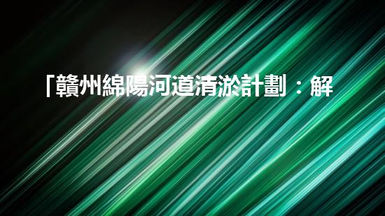 「贛州綿陽河道清淤計劃：解放河道，改善水環(huán)境，促進城市發(fā)展」